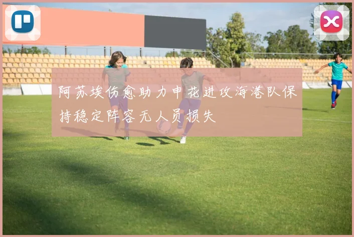 阿苏埃伤愈助力申花进攻海港队保持稳定阵容无人员损失