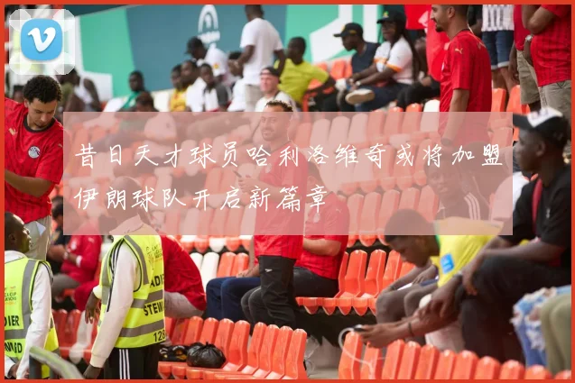 昔日天才球员哈利洛维奇或将加盟伊朗球队开启新篇章