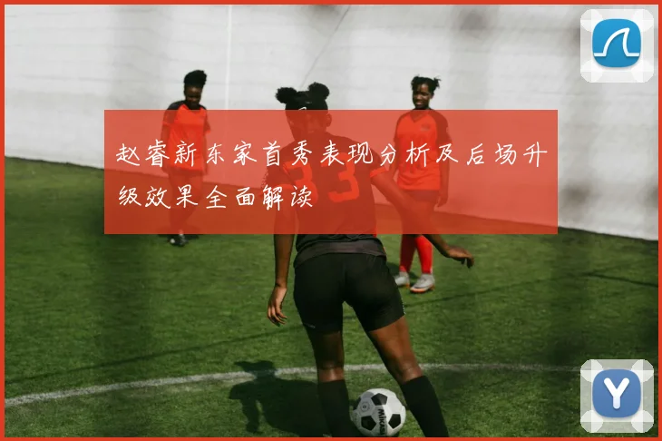 赵睿新东家首秀表现分析及后场升级效果全面解读