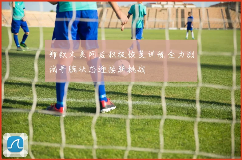 郑钦文美网后积极恢复训练全力测试手腕状态迎接新挑战