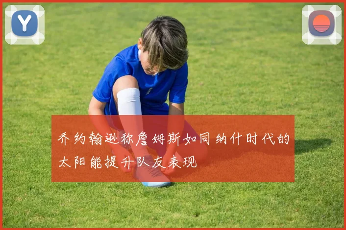 乔约翰逊称詹姆斯如同纳什时代的太阳能提升队友表现