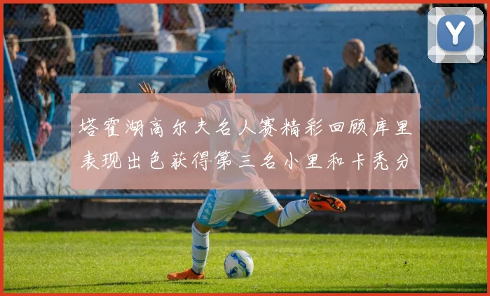 塔霍湖高尔夫名人赛精彩回顾库里表现出色获得第三名小里和卡秃分别位列第十六与第三十八