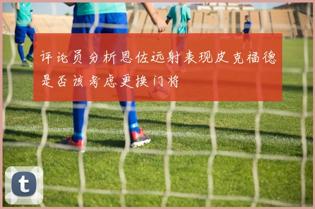评论员分析恩佐远射表现皮克福德是否该考虑更换门将