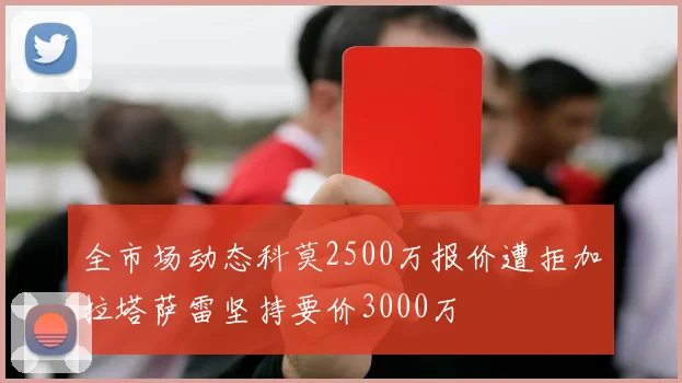 全市场动态科莫2500万报价遭拒加拉塔萨雷坚持要价3000万